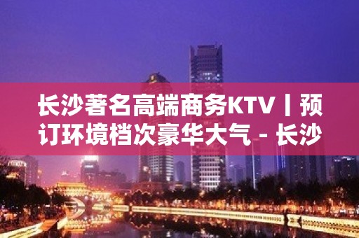 长沙著名高端商务KTV丨预订环境档次豪华大气 - 长沙长沙KTV大全 