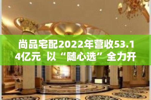 尚品宅配2022年营收53.14亿元  以“随心选”全力开拓全国渠道