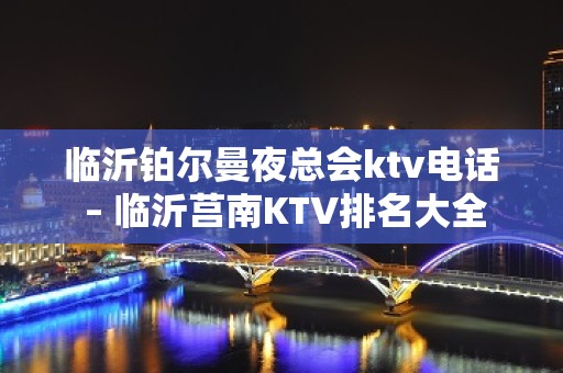 临沂铂尔曼夜总会ktv电话 – 临沂莒南KTV排名大全