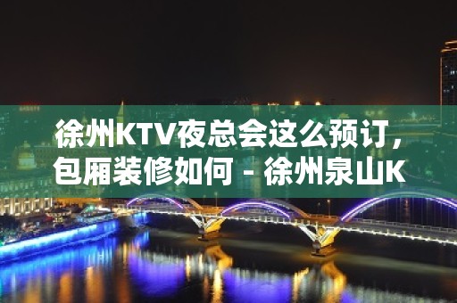 徐州KTV夜总会这么预订，包厢装修如何 - 徐州泉山KTV大全 