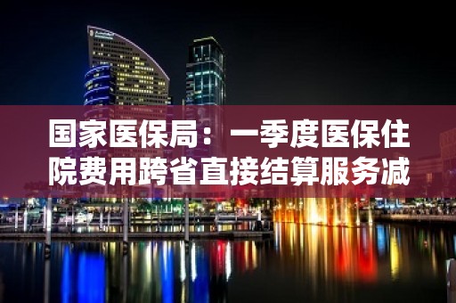 国家医保局：一季度医保住院费用跨省直接结算服务减少个人垫付268.75亿元