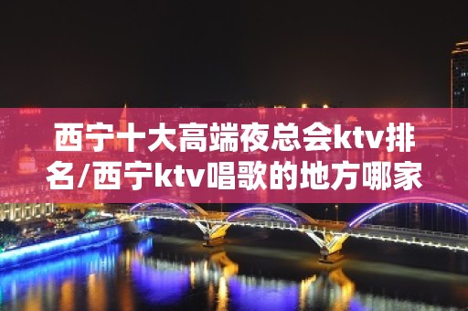 西宁十大高端夜总会ktv排名/西宁ktv唱歌的地方哪家好 – 西宁城中KTV排名大全