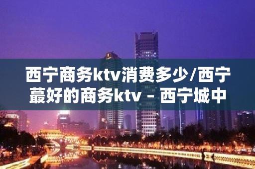 西宁商务ktv消费多少/西宁蕞好的商务ktv – 西宁城中KTV排名大全