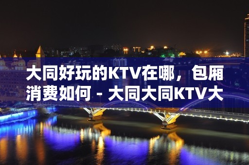 大同好玩的KTV在哪，包厢消费如何 - 大同大同KTV大全 