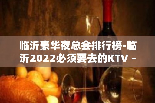 临沂豪华夜总会排行榜-临沂2022必须要去的KTV – 临沂高新区KTV排名大全