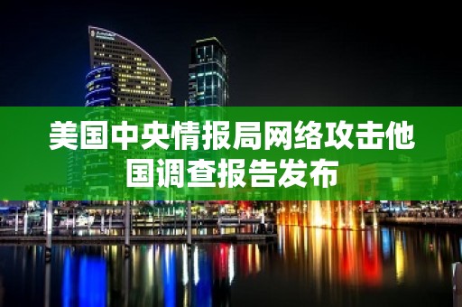 美国中央情报局网络攻击他国调查报告发布