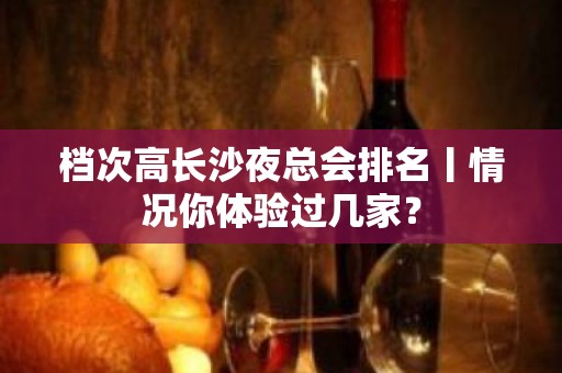 档次高长沙夜总会排名丨情况你体验过几家？