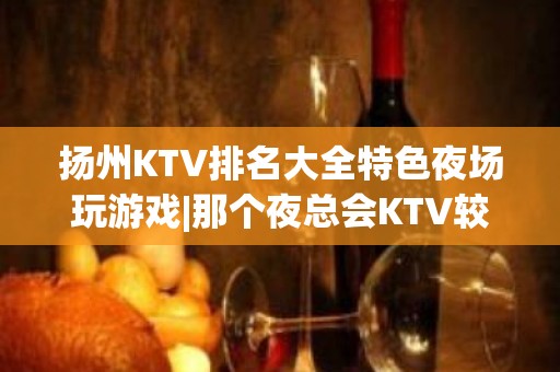 扬州KTV排名大全特色夜场玩游戏|那个夜总会KTV较出名 – 扬州广陵KTV排名大全