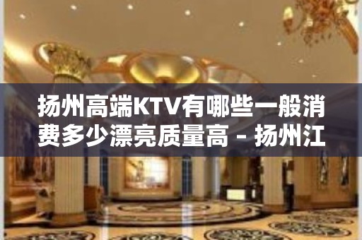 扬州高端KTV有哪些一般消费多少漂亮质量高 – 扬州江都KTV排名大全