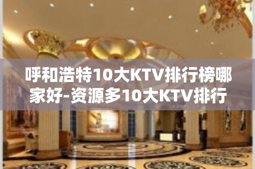 呼和浩特10大KTV排行榜哪家好-资源多10大KTV排行榜哪 – 长沙天心KTV排名大全