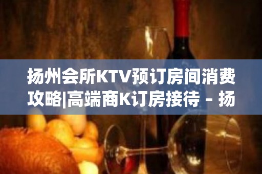 扬州会所KTV预订房间消费攻略|高端商K订房接待 – 扬州仪征KTV排名大全