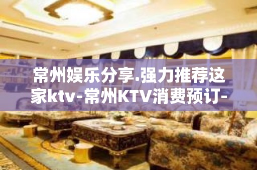 常州娱乐分享.强力推荐这家ktv-常州KTV消费预订-性价比高