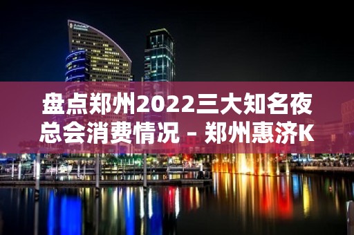 盘点郑州2022三大知名夜总会消费情况 – 郑州惠济KTV排名大全