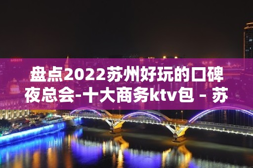 盘点2022苏州好玩的口碑夜总会-十大商务ktv包 – 苏州姑苏/沧浪/金阊/平江KTV排名大全