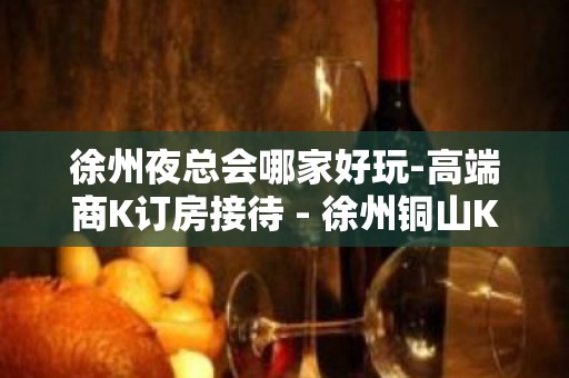 徐州夜总会哪家好玩-高端商K订房接待 - 徐州铜山KTV大全 