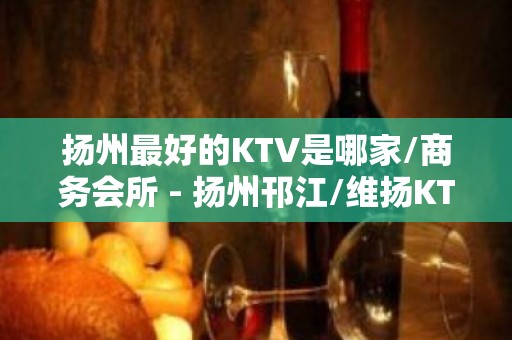 扬州最好的KTV是哪家/商务会所 - 扬州邗江/维扬KTV大全 