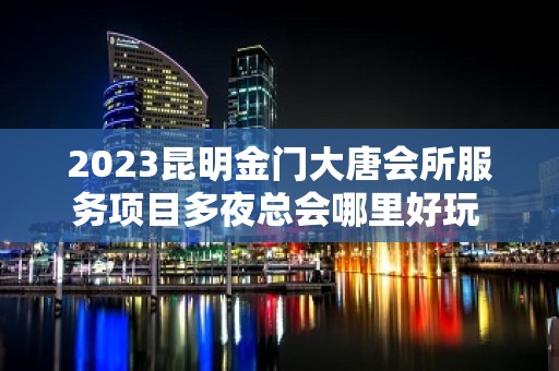 2023昆明金门大唐会所服务项目多夜总会哪里好玩 – 昆明晋宁KTV排名大全