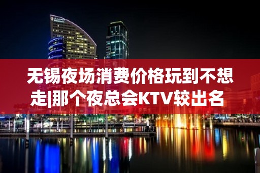 无锡夜场消费价格玩到不想走|那个夜总会KTV较出名 – 无锡南长KTV排名大全