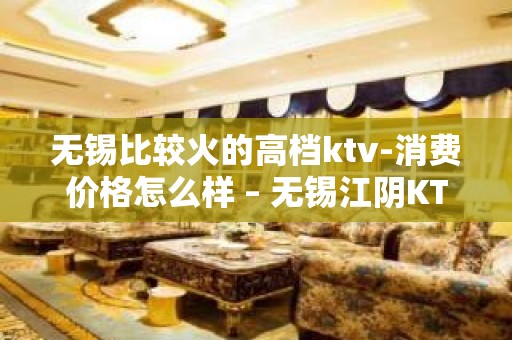 无锡比较火的高档ktv-消费价格怎么样 – 无锡江阴KTV排名大全