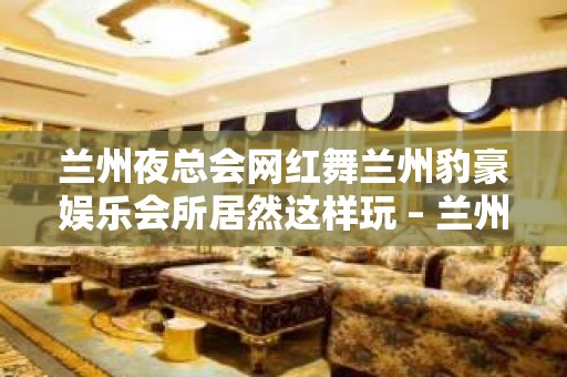 兰州夜总会网红舞兰州豹豪娱乐会所居然这样玩 – 兰州榆中高崖KTV排名大全