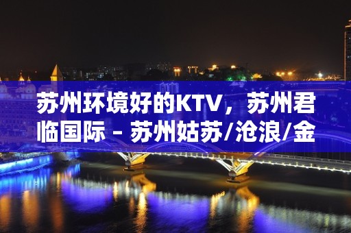 苏州环境好的KTV，苏州君临国际 – 苏州姑苏/沧浪/金阊/平江KTV排名大全