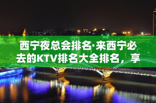 西宁夜总会排名·来西宁必去的KTV排名大全排名，享受美好的夜晚