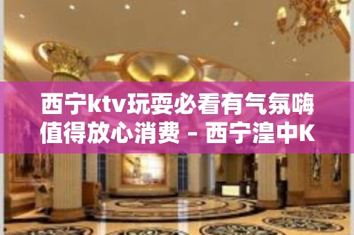 西宁ktv玩耍必看有气氛嗨值得放心消费 – 西宁湟中KTV排名大全