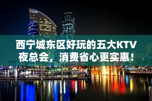 西宁城东区好玩的五大KTV夜总会，消费省心更实惠！ – 西宁城东KTV排名大全