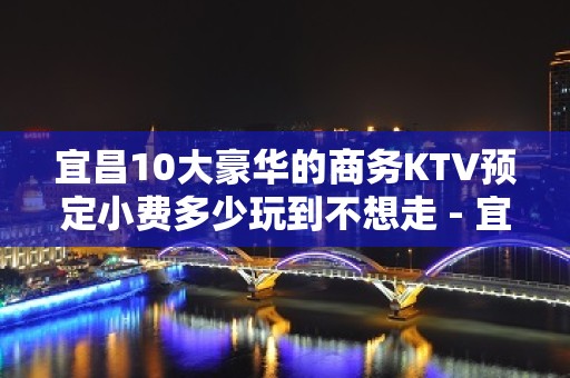 宜昌10大豪华的商务KTV预定小费多少玩到不想走 - 宜昌远安KTV大全 