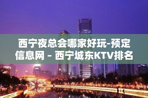 西宁夜总会哪家好玩-预定信息网 – 西宁城东KTV排名大全