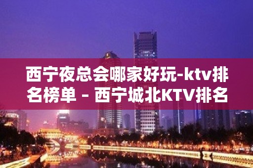 西宁夜总会哪家好玩-ktv排名榜单 – 西宁城北KTV排名大全