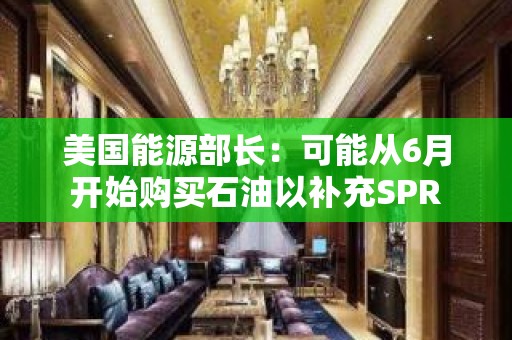 美国能源部长：可能从6月开始购买石油以补充SPR