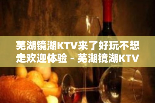 芜湖镜湖KTV来了好玩不想走欢迎体验 - 芜湖镜湖KTV大全 