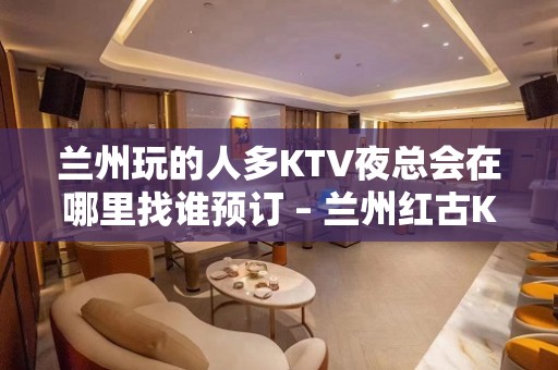 兰州玩的人多KTV夜总会在哪里找谁预订 – 兰州红古KTV排名大全