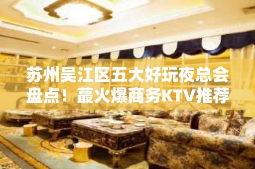 苏州吴江区五大好玩夜总会盘点！蕞火爆商务KTV推荐 - 苏州吴江KTV大全 