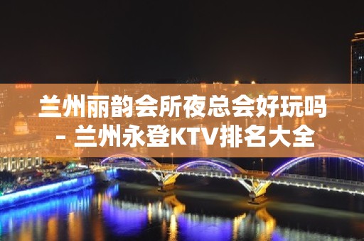 兰州丽韵会所夜总会好玩吗 – 兰州永登KTV排名大全