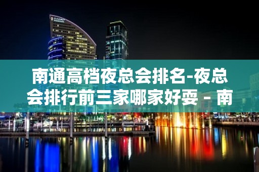 南通高档夜总会排名-夜总会排行前三家哪家好耍 – 南通海安KTV排名大全