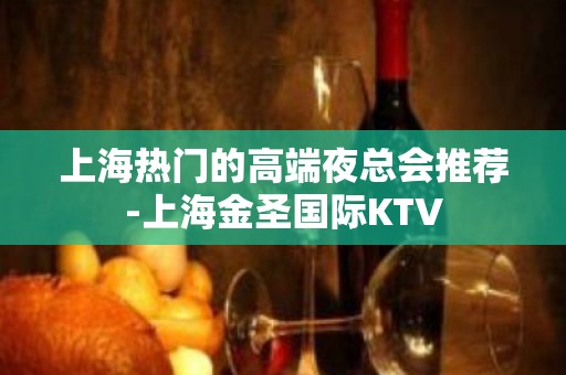 上海热门的高端夜总会推荐-上海金圣国际KTV