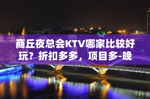 商丘夜总会KTV哪家比较好玩？折扣多多，项目多-晚上不打烊 - 商丘虞城KTV大全 