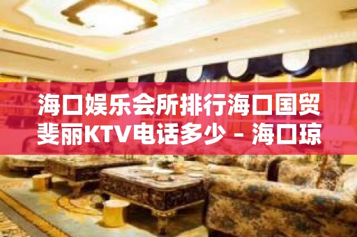 海口娱乐会所排行海口国贸斐丽KTV电话多少 – 海口琼山琼山周边KTV排名大全