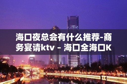 海口夜总会有什么推荐-商务宴请ktv – 海口全海口KTV排名大全