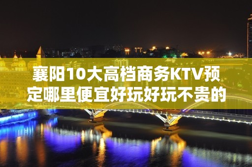 襄阳10大高档商务KTV预定哪里便宜好玩好玩不贵的商务ktv - 襄阳谷城KTV大全 