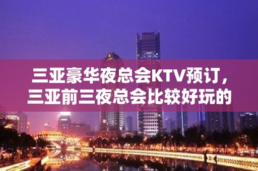 三亚豪华夜总会KTV预订，三亚前三夜总会比较好玩的哪家