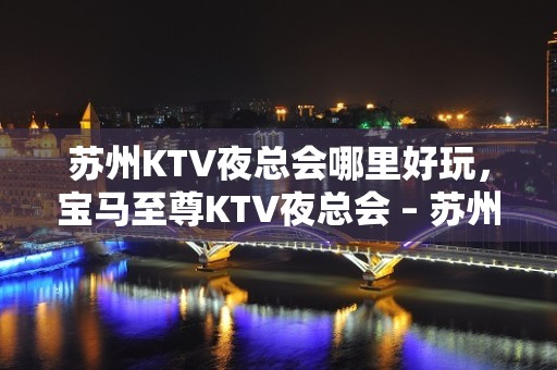 苏州KTV夜总会哪里好玩，宝马至尊KTV夜总会 – 苏州姑苏/沧浪/金阊/平江友新KTV排名大全