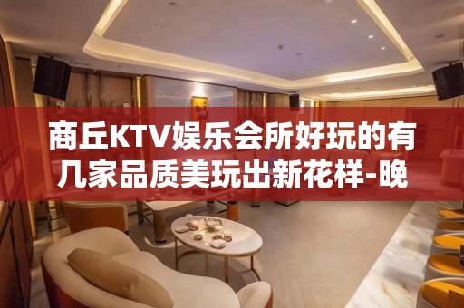 商丘KTV娱乐会所好玩的有几家品质美玩出新花样-晚上不打烊 - 商丘睢阳KTV大全 