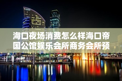 海口夜场消费怎么样海口帝国公馆娱乐会所商务会所预订 – 海口美兰美兰周边KTV排名大全