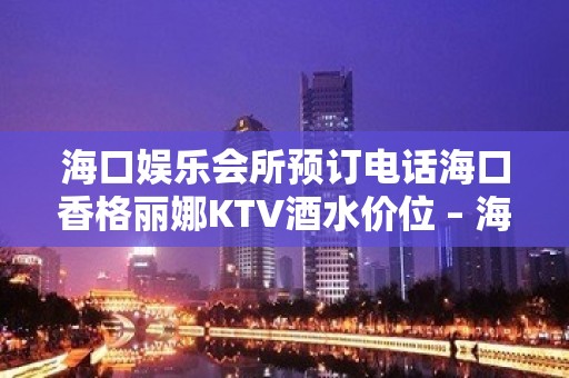 海口娱乐会所预订电话海口香格丽娜KTV酒水价位 – 海口美兰海甸KTV排名大全