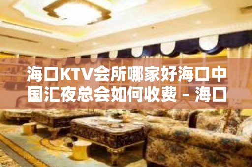 海口KTV会所哪家好海口中国汇夜总会如何收费 – 海口龙华金宇KTV排名大全