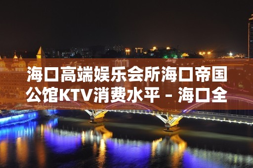 海口高端娱乐会所海口帝国公馆KTV消费水平 – 海口全海口KTV排名大全