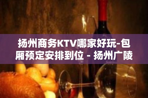 扬州商务KTV哪家好玩-包厢预定安排到位 - 扬州广陵KTV大全 